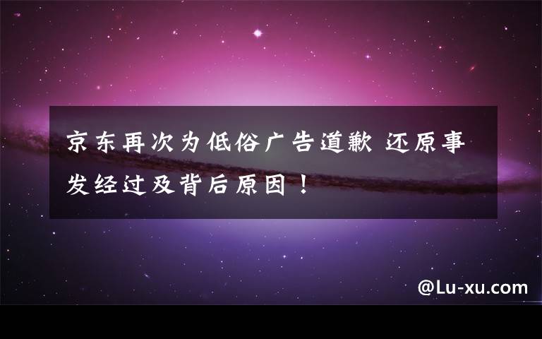 京东再次为低俗广告道歉 还原事发经过及背后原因！