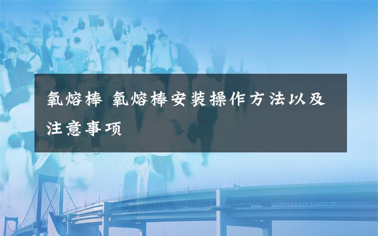 氧熔棒 氧熔棒安装操作方法以及注意事项