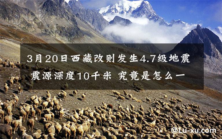 3月20日西藏改则发生4.7级地震 震源深度10千米 究竟是怎么一回事?