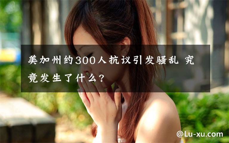 美加州约300人抗议引发骚乱 究竟发生了什么?