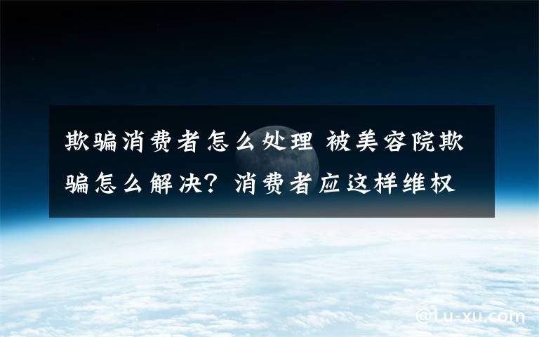 欺骗消费者怎么处理 被美容院欺骗怎么解决？消费者应这样维权！