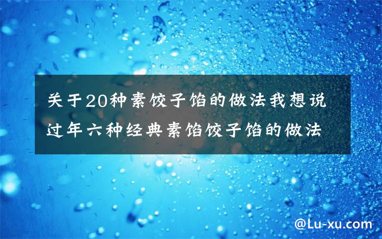 关于20种素饺子馅的做法我想说过年六种经典素馅饺子馅的做法，营养好吃不长肉，吃饺子不重样