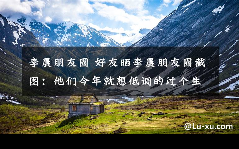 李晨朋友圈 好友晒李晨朋友圈截图：他们今年就想低调的过个生日做错什么了？