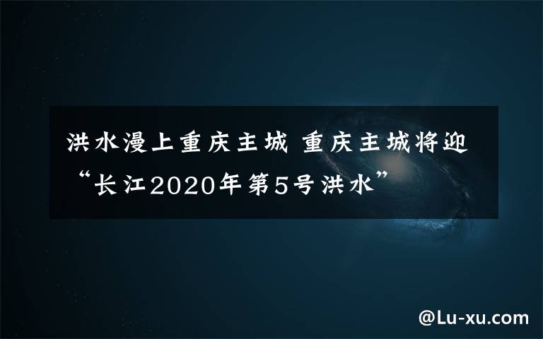 洪水漫上重庆主城 重庆主城将迎“长江2020年第5号洪水”