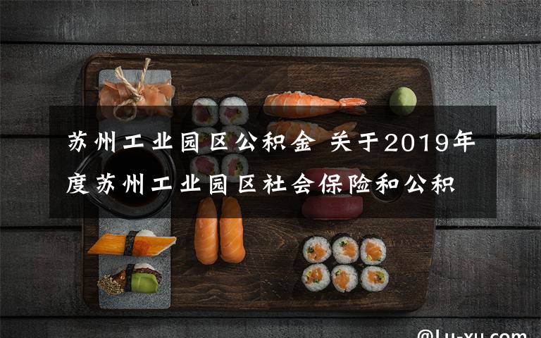 苏州工业园区公积金 关于2019年度苏州工业园区社会保险和公积金缴费基数上下限标准调整及网上缴费客户端缴费权限开放的业务提示