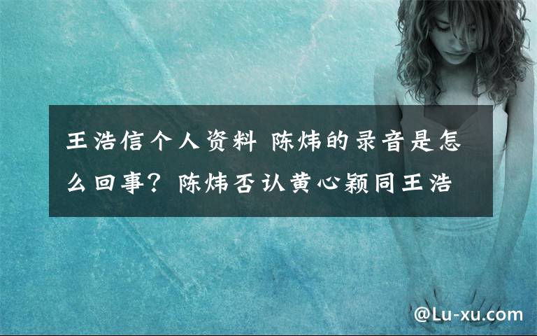 王浩信个人资料 陈炜的录音是怎么回事？陈炜否认黄心颖同王浩信有关系