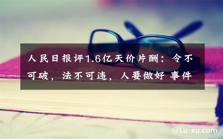 人民日报评1.6亿天价片酬：令不可破，法不可违，人要做好 事件的真相是什么？