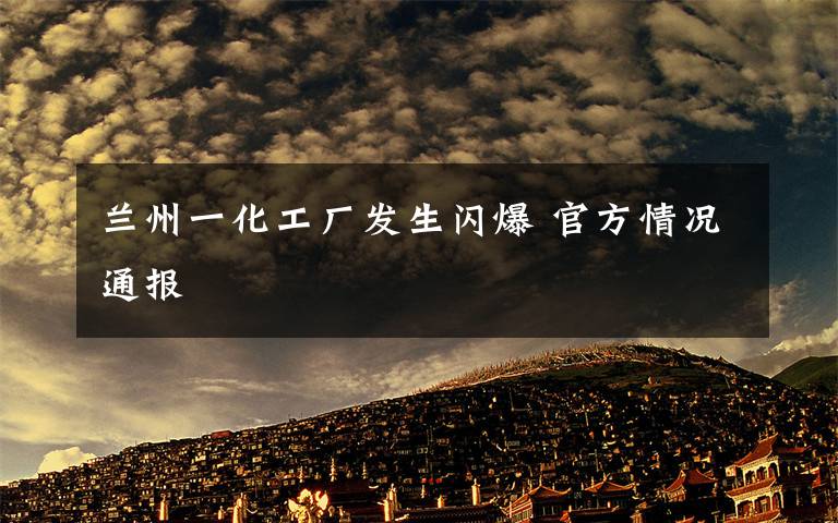 兰州一化工厂发生闪爆 官方情况通报