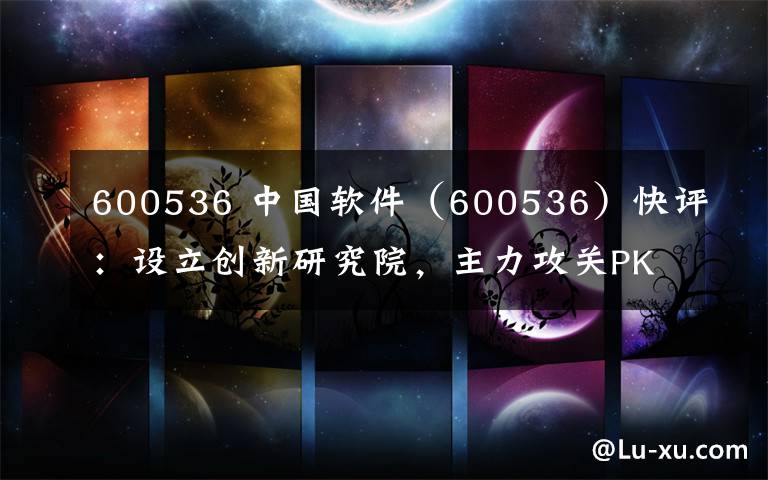 600536 中国软件（600536）快评：设立创新研究院，主力攻关PK体系生态完善