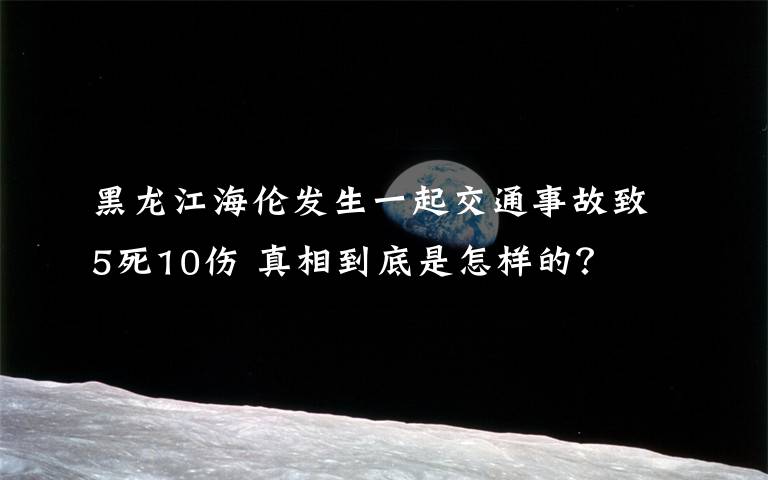 黑龙江海伦发生一起交通事故致5死10伤 真相到底是怎样的？