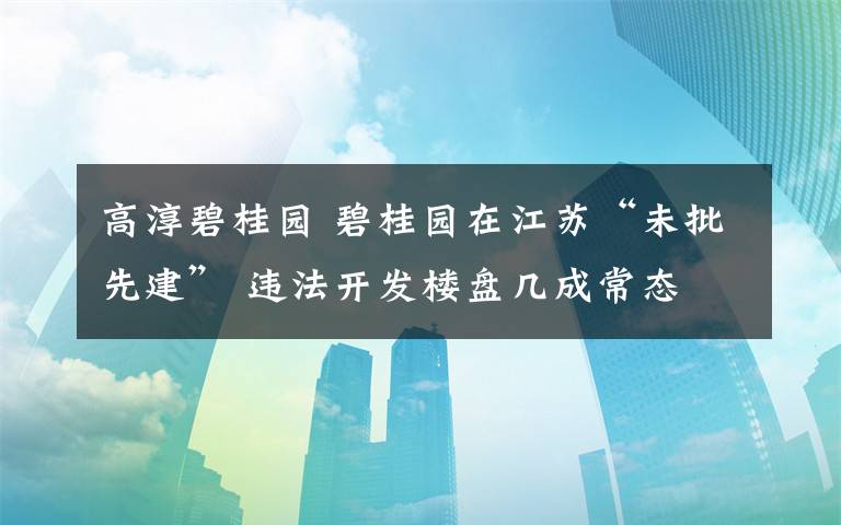 高淳碧桂园 碧桂园在江苏“未批先建” 违法开发楼盘几成常态