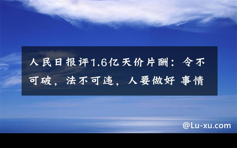 人民日报评1.6亿天价片酬：令不可破，法不可违，人要做好 事情的详情始末是怎么样了！