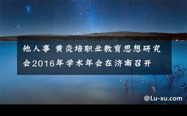 他人事 黄炎培职业教育思想研究会2016年学术年会在济南召开
