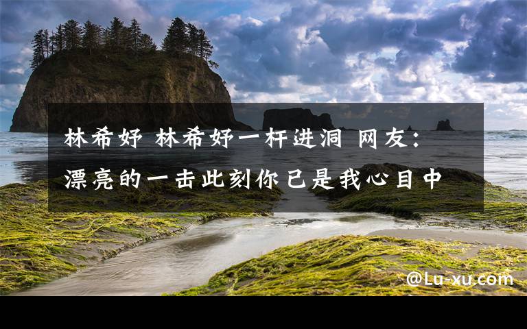 林希妤 林希妤一杆进洞 网友：漂亮的一击此刻你已是我心目中的女神