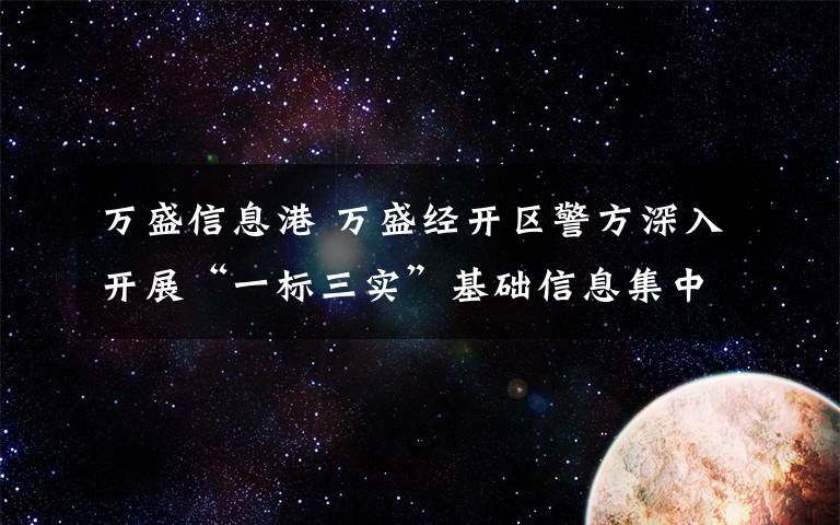 万盛信息港 万盛经开区警方深入开展“一标三实”基础信息集中采集工作