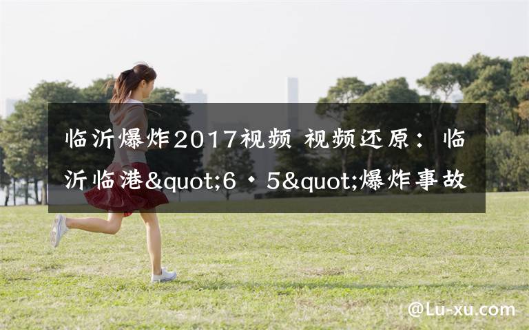 临沂爆炸2017视频 视频还原：临沂临港"6·5"爆炸事故发生全过程，都看看吧！