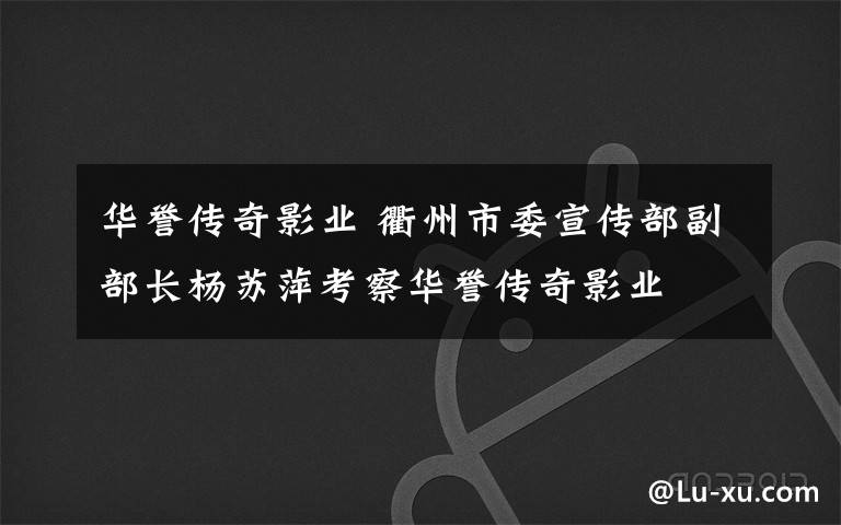 华誉传奇影业 衢州市委宣传部副部长杨苏萍考察华誉传奇影业