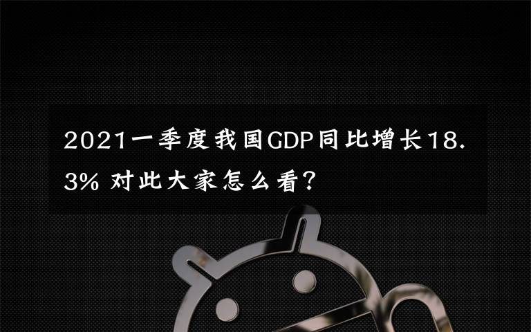 2021一季度我国GDP同比增长18.3% 对此大家怎么看？