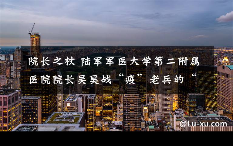 院长之杖 陆军军医大学第二附属医院院长吴昊战“疫”老兵的“硬”仗和“巧”仗
