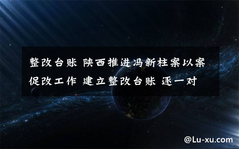 整改台账 陕西推进冯新柱案以案促改工作 建立整改台账 逐一对账销号