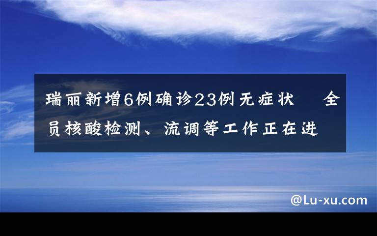 瑞丽新增6例确诊23例无症状  全员核酸检测、流调等工作正在进行中 事情经过真相揭秘！