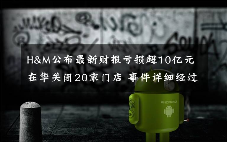 H&M公布最新财报亏损超10亿元 在华关闭20家门店 事件详细经过！