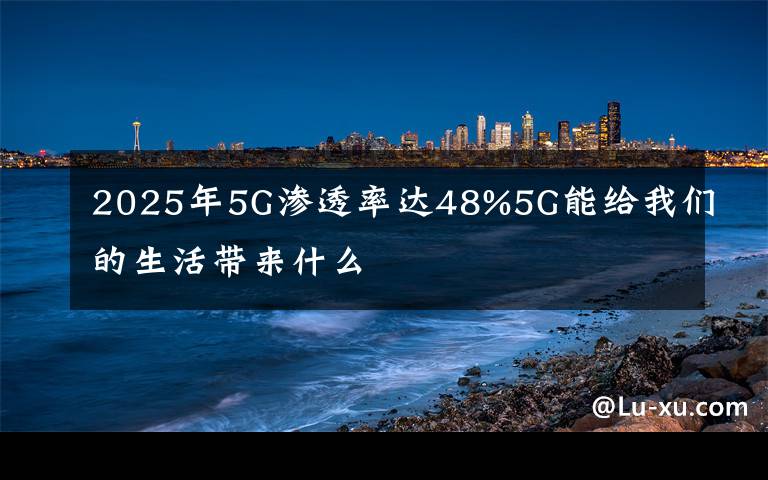 2025年5G渗透率达48%5G能给我们的生活带来什么