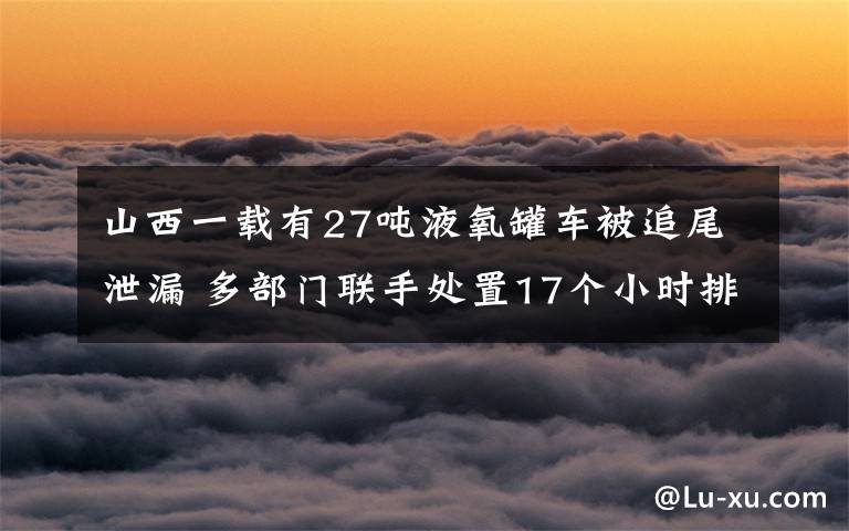 山西一载有27吨液氧罐车被追尾泄漏 多部门联手处置17个小时排险 事情的详情始末是怎么样了！