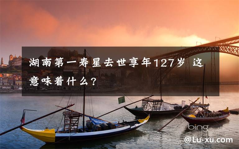 湖南第一寿星去世享年127岁 这意味着什么?
