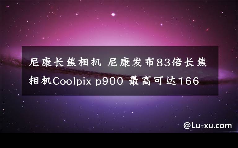 尼康长焦相机 尼康发布83倍长焦相机Coolpix p900 最高可达166倍