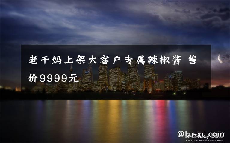 老干妈上架大客户专属辣椒酱 售价9999元