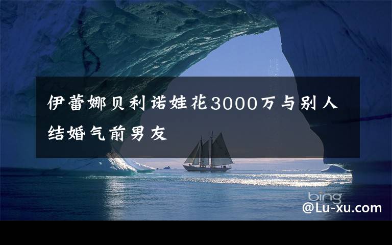 伊蕾娜贝利诺娃花3000万与别人结婚气前男友