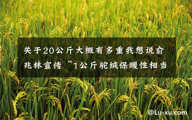 关于20公斤大概有多重我想说俞兆林宣传“1公斤驼绒保暖性相当于30斤棉花”涉虚假宣传被罚1.5万