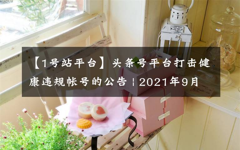 【1号站平台】头条号平台打击健康违规帐号的公告 | 2021年9月6日（必看）