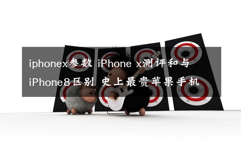 iphonex参数 iPhone x测评和与iPhone8区别 史上最贵苹果手机iPhonex值不值得买