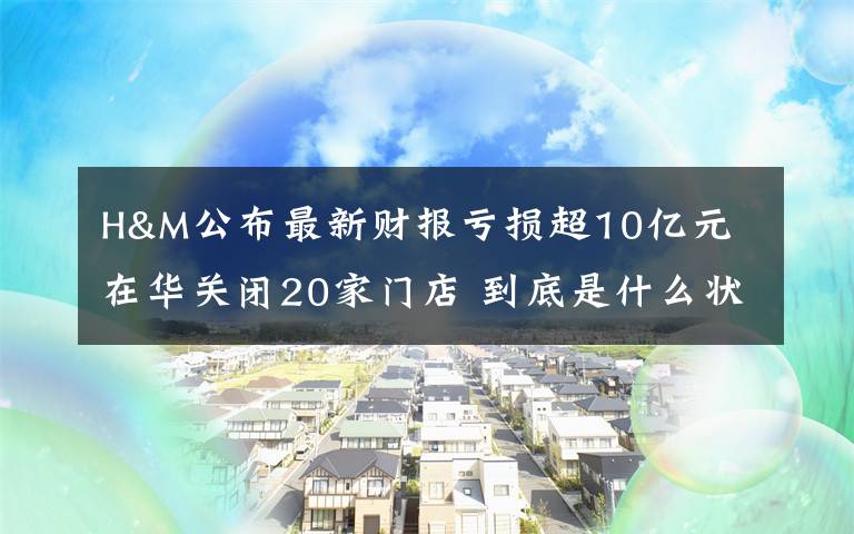 H&M公布最新财报亏损超10亿元 在华关闭20家门店 到底是什么状况？