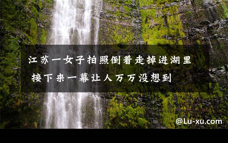 江苏一女子拍照倒着走掉进湖里 接下来一幕让人万万没想到