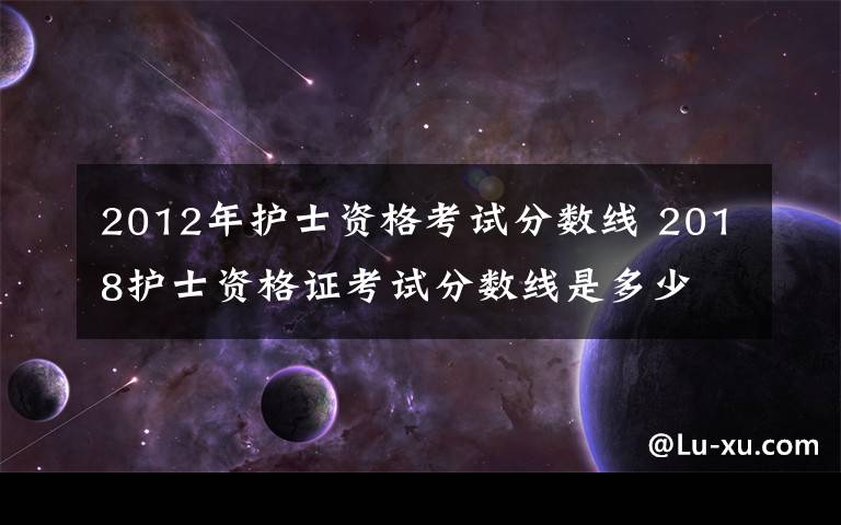 2012年护士资格考试分数线 2018护士资格证考试分数线是多少 附历年护士资格考试合格分数线