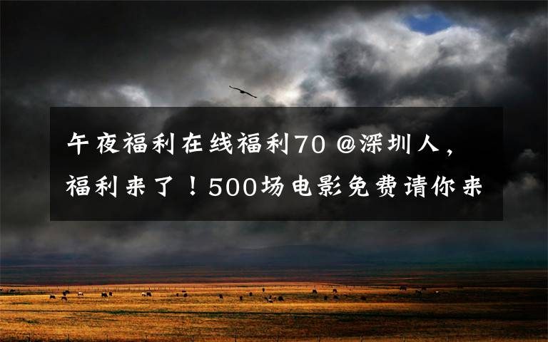 午夜福利在线福利70 @深圳人，福利来了！500场电影免费请你来看