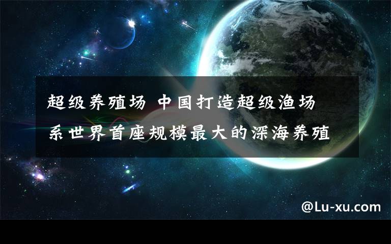 超级养殖场 中国打造超级渔场 系世界首座规模最大的深海养殖场