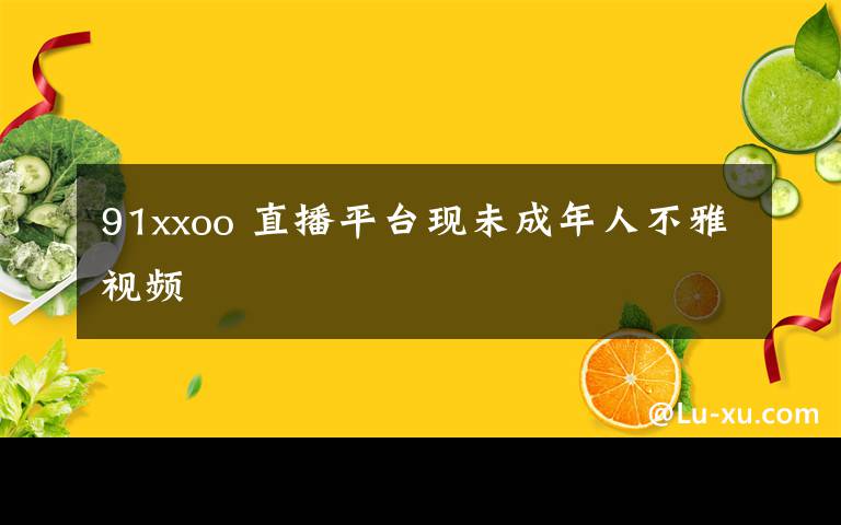 91xxoo 直播平台现未成年人不雅视频