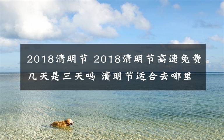 2018清明节 2018清明节高速免费几天是三天吗 清明节适合去哪里玩呢清明旅游推荐