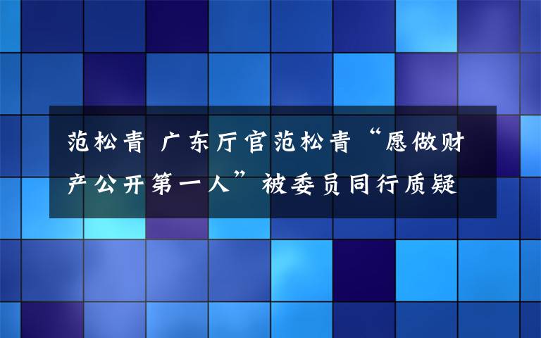 范松青 广东厅官范松青“愿做财产公开第一人”被委员同行质疑