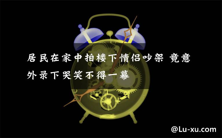 居民在家中拍楼下情侣吵架 竟意外录下哭笑不得一幕