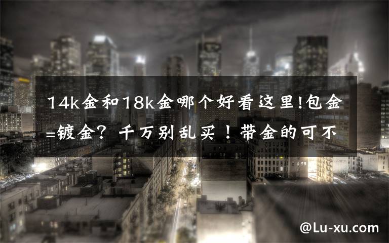 14k金和18k金哪个好看这里!包金=镀金？千万别乱买！带金的可不一定都是纯金！