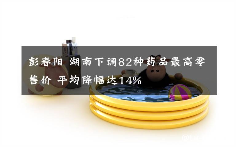 彭春阳 湖南下调82种药品最高零售价 平均降幅达14%