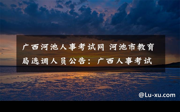 广西河池人事考试网 河池市教育局选调人员公告：广西人事考试网