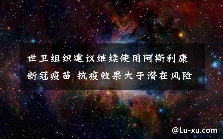 世卫组织建议继续使用阿斯利康新冠疫苗 抗疫效果大于潜在风险 具体是什么情况？