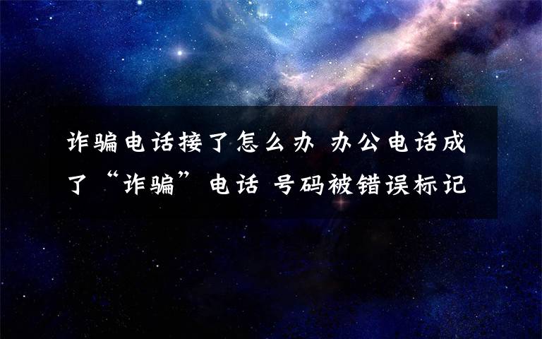 诈骗电话接了怎么办 办公电话成了“诈骗”电话 号码被错误标记怎么办？