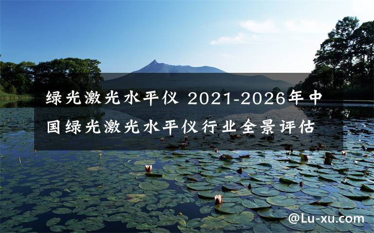 绿光激光水平仪 2021-2026年中国绿光激光水平仪行业全景评估及投资规划建议报告